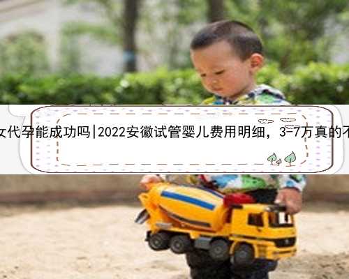 杭州石女代孕能成功吗|2022安徽试管婴儿费用明细，3-7万真的不是谣言