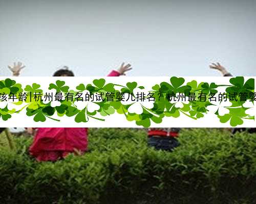 杭州供卵女孩年龄|杭州最有名的试管婴儿排名？杭州最有名的试管婴儿排名第