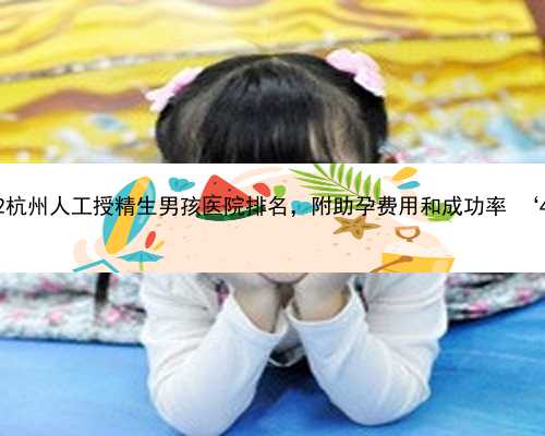 杭州去哪找代怀公司 2022杭州人工授精生男孩医院排名，附助孕费用和成功率