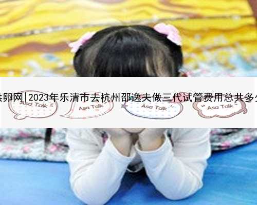 杭州新希望供卵网|2023年乐清市去杭州邵逸夫做三代试管费用总共多少？看这里