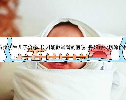 杭州代生儿子价格|杭州能做试管的医院,丹阳包皮切除价格