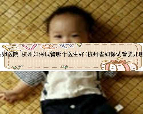 杭州捐卵供卵医院|杭州妇保试管哪个医生好(杭州省妇