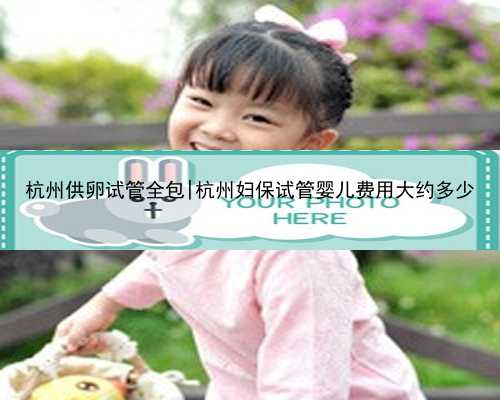 杭州供卵试管全包|杭州妇保试管婴儿费用大约多少