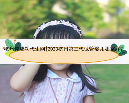 杭州包成功代生网|2023杭州第三代试管婴儿哪家好？
