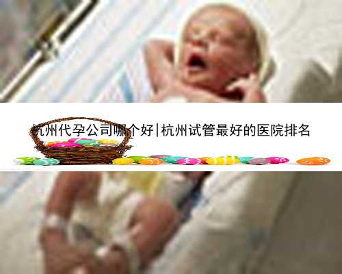 杭州代孕公司哪个好|杭州试管最好的医院排名