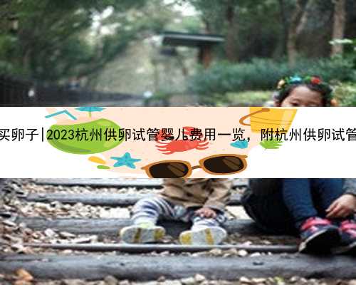 杭州哪能买卵子|2023杭州供卵试管婴儿费用一览，附杭