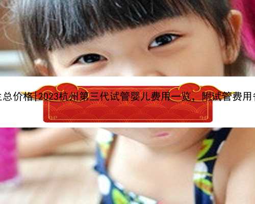 杭州代生总价格|2023杭州第三代试管婴儿费用一览，附试管费用省钱攻略