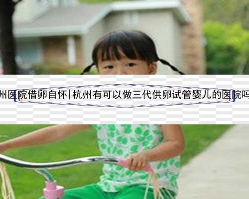 杭州医院借卵自怀|杭州有可以做三代供卵试管婴儿的医院吗？