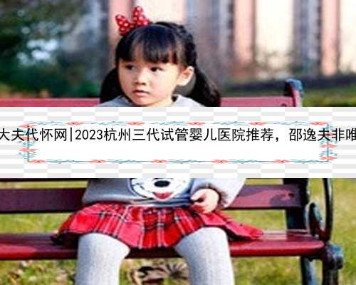 杭州好大夫代怀网|2023杭州三代试管婴儿医院推荐，邵逸夫非唯一选择