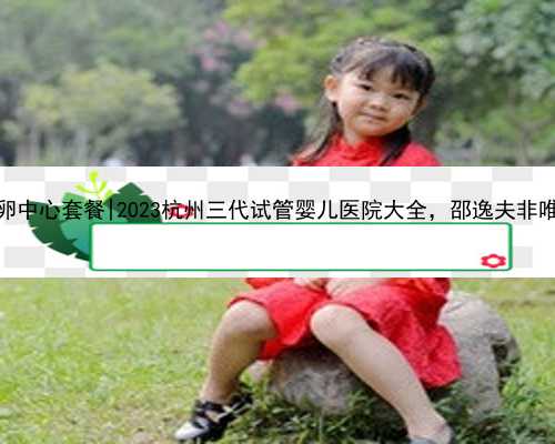 杭州供卵中心套餐|2023杭州三代试管婴儿医院大全，邵逸夫非唯一选择