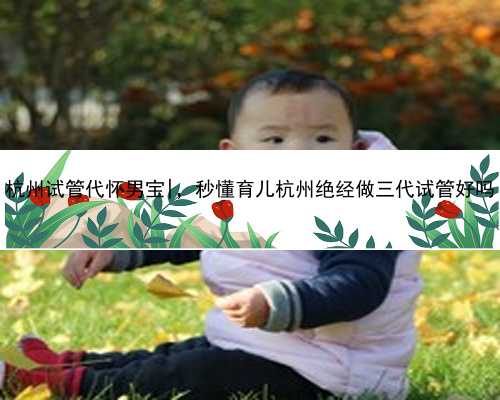 杭州试管代怀男宝|，秒懂育儿杭州绝经做三代试管好吗