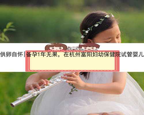 杭州三代供卵自怀|备孕1年无果，在杭州富阳妇幼保健院试管婴儿取卵成功