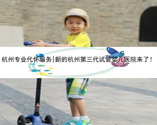 杭州专业代怀服务|新的杭州第三代试管婴儿医院来了！