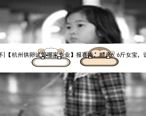 杭州有便宜代怀|【杭州供卵试管哪家专业】报喜咯，顺产6.6斤女宝，说下过程
