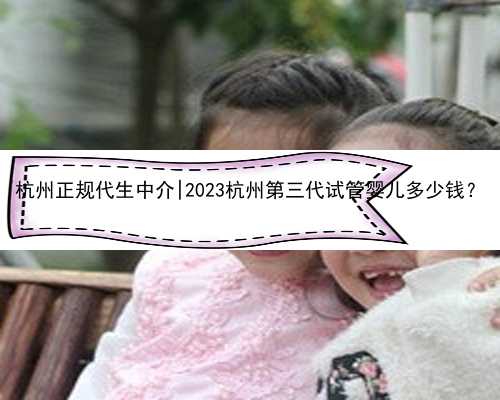 杭州正规代生中介|2023杭州第三代试管婴儿多少钱？