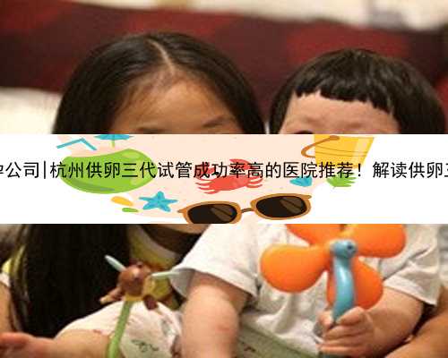 杭州怎么找代孕公司|杭州供卵三代试管成功率高的医院推荐！解读供卵三代生