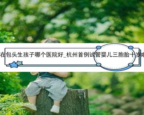 杭州代孕最好的公司|在包头生孩子哪个医院好_杭州首例试管婴儿三胞胎十岁啦