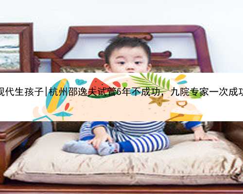 杭州正规代生孩子|杭州邵逸夫试管5年不成功，九院专家一次成功怀孕？