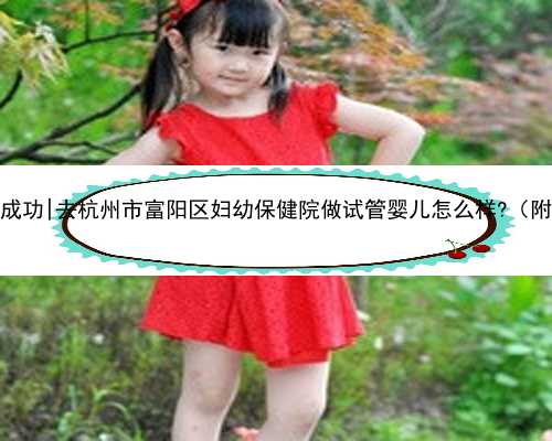 杭州代孕无忧包成功|去杭州市富阳区妇幼保健院做试管婴儿怎么样?（附费用与