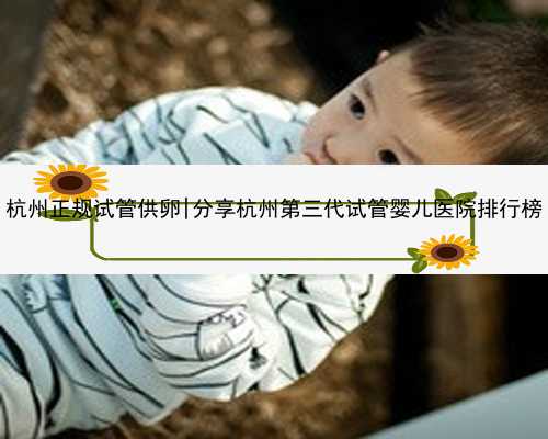 杭州正规试管供卵|分享杭州第三代试管婴儿医院排行榜